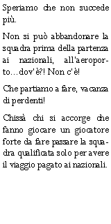 Casella di testo: Speriamo che non succede pi.Non si pu abbandonare la squadra prima della partenza ai nazionali, allaeroporto...dov?! Non c!Che partiamo a fare, vacanza di perdenti!Chiss chi si accorge che fanno giocare un giocatore forte da fare passare la squadra qualificata solo per avere il viaggio pagato ai nazionali.